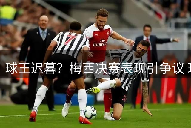 球王迟暮？梅西决赛表现引争议 球迷感叹英雄难敌岁月